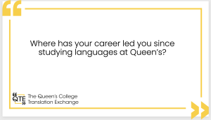 a white page with yellow border showing two kinds of speech marks and the following text: Where has your career led you since studying languages at Queen's? The Queen's Translation Exchange.'