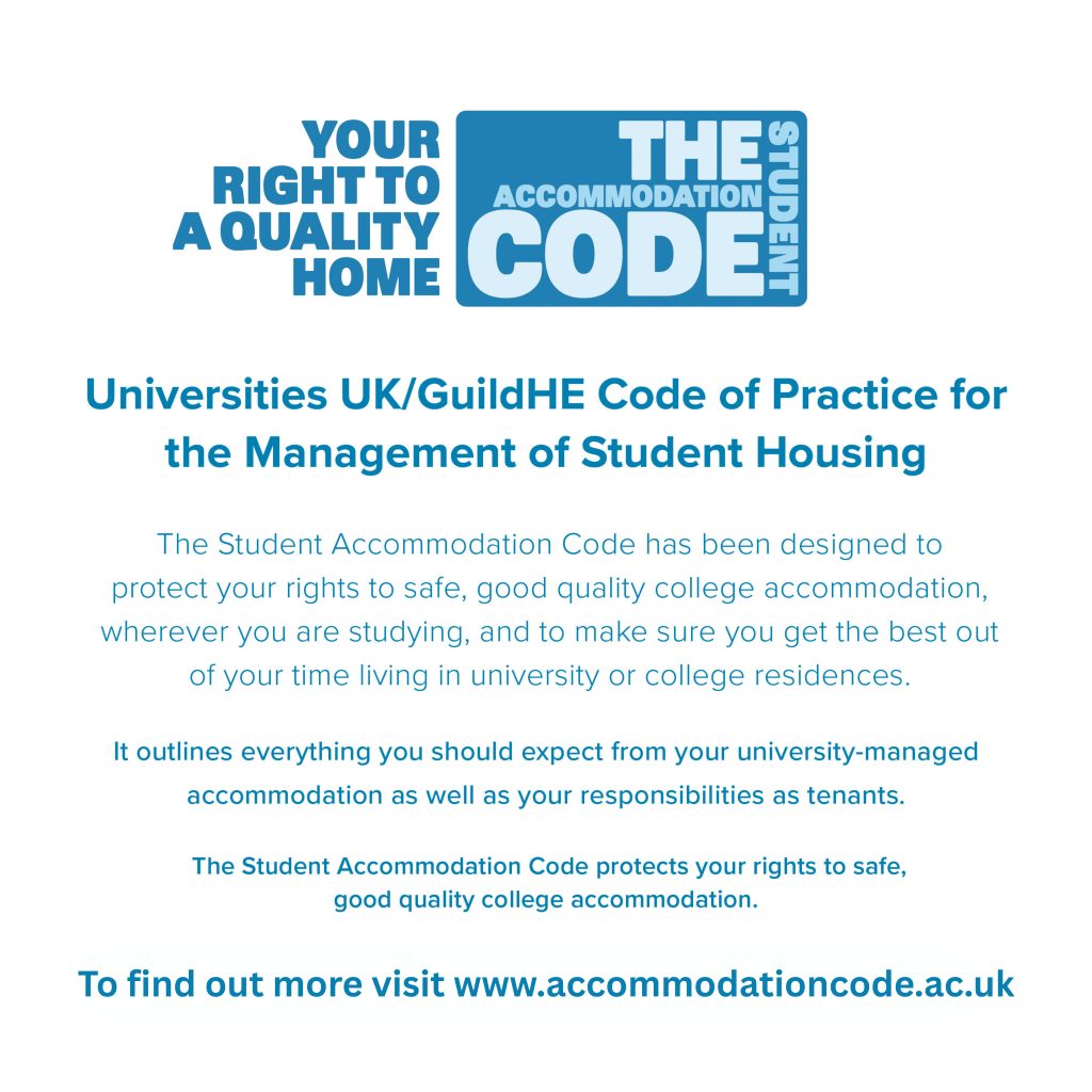 Blue and white graphic with the heading: “YOUR RIGHT TO A QUALITY HOME” next to a blue box containing the words “THE ACCOMMODATION CODE” with “STUDENT” written vertically along the right side of the box. Below, the text reads: “Universities UK/GuildHE Code of Practice for the Management of Student Housing The Student Accommodation Code has been designed to protect your rights to safe, good quality college accommodation, wherever you are studying, and to make sure you get the best out of your time living in university or college residences. It outlines everything you should expect from your university-managed accommodation as well as your responsibilities as tenants. The Student Accommodation Code protects your rights to safe, good quality college accommodation. To find out more visit www.accommodationcode.ac.uk”